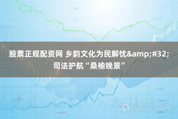 股票正规配资网 乡韵文化为民解忧 司法护航“桑榆晚景”