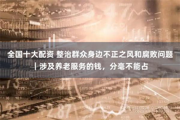 全国十大配资 整治群众身边不正之风和腐败问题｜涉及养老服务的钱，分毫不能占